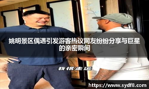 姚明景区偶遇引发游客热议网友纷纷分享与巨星的亲密瞬间